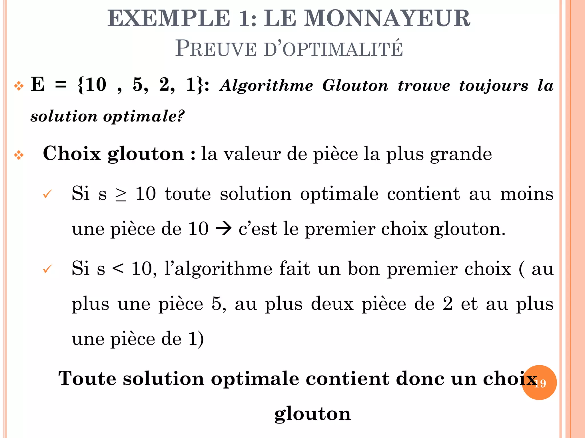 EXEMPLE 1: LE MONNAYEUR
PREUVE D’OPTIMALITÉ


E = {10 , 5, 2, 1}: Algorithme Glouton trouve toujours la
solution optimale?



Choix glouton : la valeur de pièce la plus grande


Si s ≥ 10 toute solution optimale contient au moins
une pièce de 10  c’est le premier choix glouton.



Si s < 10, l’algorithme fait un bon premier choix ( au
plus une pièce 5, au plus deux pièce de 2 et au plus
une pièce de 1)

Toute solution optimale contient donc un choix
19
glouton

 