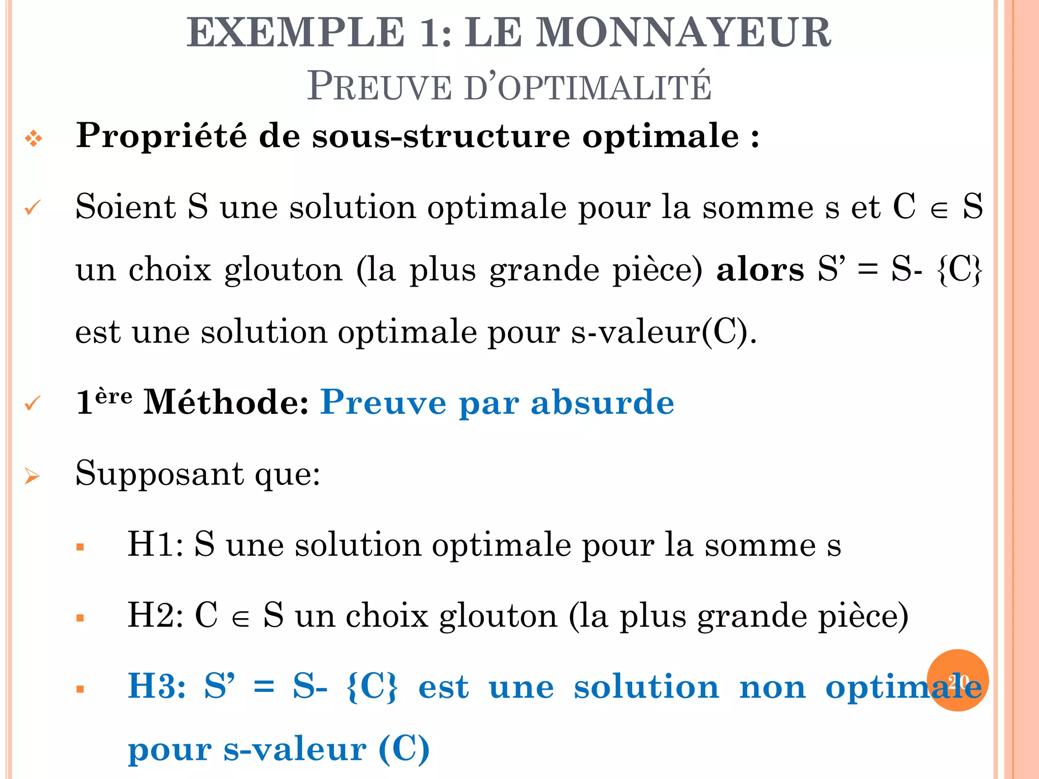 EXEMPLE 1: LE MONNAYEUR
PREUVE D’OPTIMALITÉ


Propriété de sous-structure optimale :



Soient S une solution optimale pour la somme s et C  S
un choix glouton (la plus grande pièce) alors S’ = S- {C}

est une solution optimale pour s-valeur(C).


1ère Méthode: Preuve par absurde



Supposant que:


H1: S une solution optimale pour la somme s



H2: C  S un choix glouton (la plus grande pièce)



20
H3: S’ = S- {C} est une solution non optimale

pour s-valeur (C)

 
