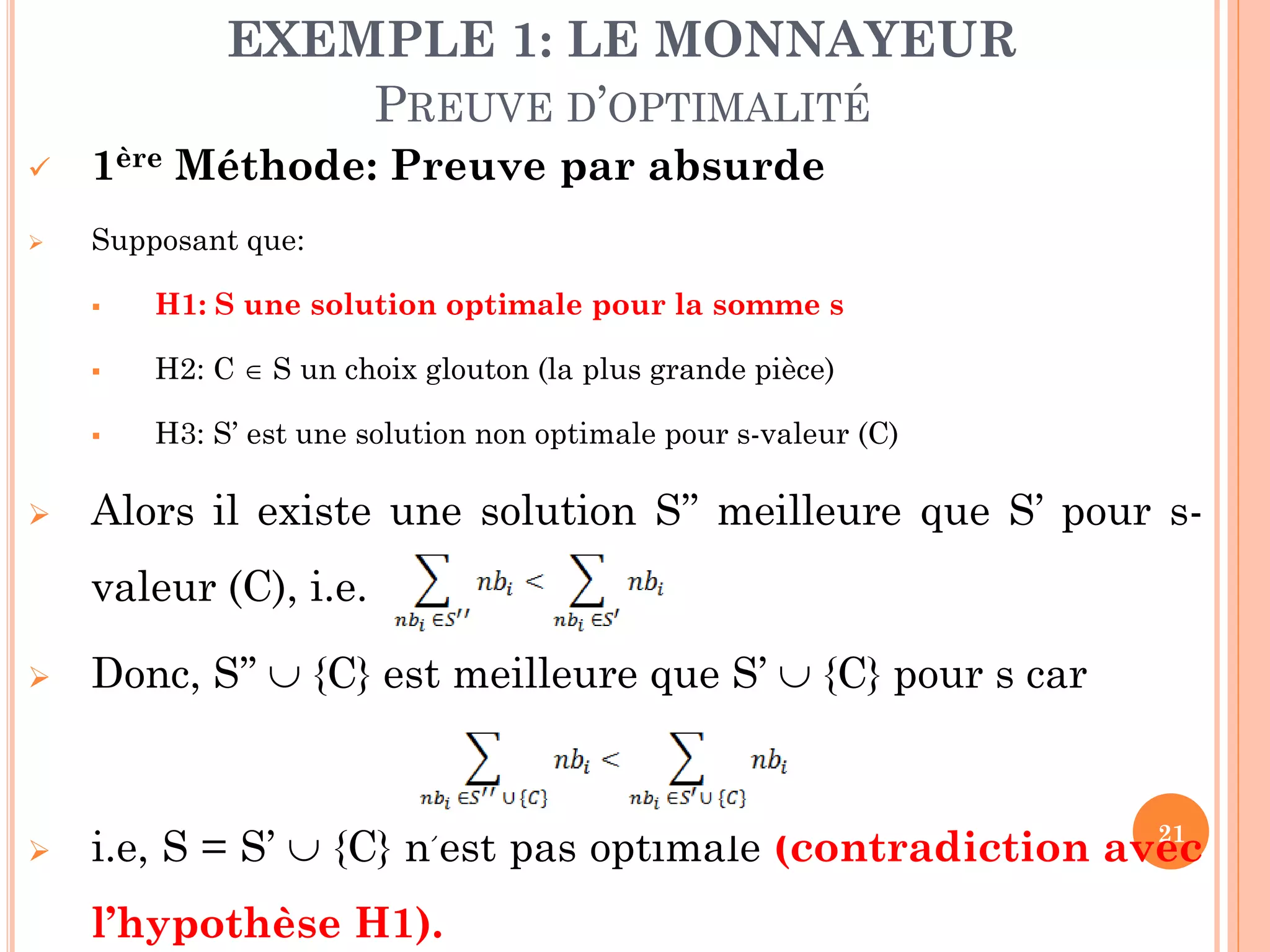 EXEMPLE 1: LE MONNAYEUR
PREUVE D’OPTIMALITÉ


1ère Méthode: Preuve par absurde



Supposant que:



H2: C  S un choix glouton (la plus grande pièce)





H1: S une solution optimale pour la somme s

H3: S’ est une solution non optimale pour s-valeur (C)

Alors il existe une solution S’’ meilleure que S’ pour svaleur (C), i.e.



Donc, S’’  {C} est meilleure que S’  {C} pour s car



21
i.e, S = S’  {C} n’est pas optimale (contradiction avec

l’hypothèse H1).

 