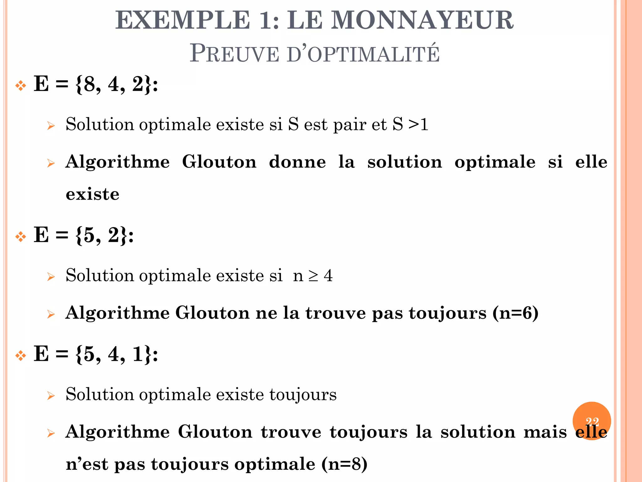 EXEMPLE 1: LE MONNAYEUR
PREUVE D’OPTIMALITÉ


E = {8, 4, 2}:


Solution optimale existe si S est pair et S >1



Algorithme Glouton donne la solution optimale si elle

existe


E = {5, 2}:





Solution optimale existe si n  4

Algorithme Glouton ne la trouve pas toujours (n=6)

E = {5, 4, 1}:


Solution optimale existe toujours



Algorithme Glouton trouve toujours la solution mais elle

22

n’est pas toujours optimale (n=8)

 