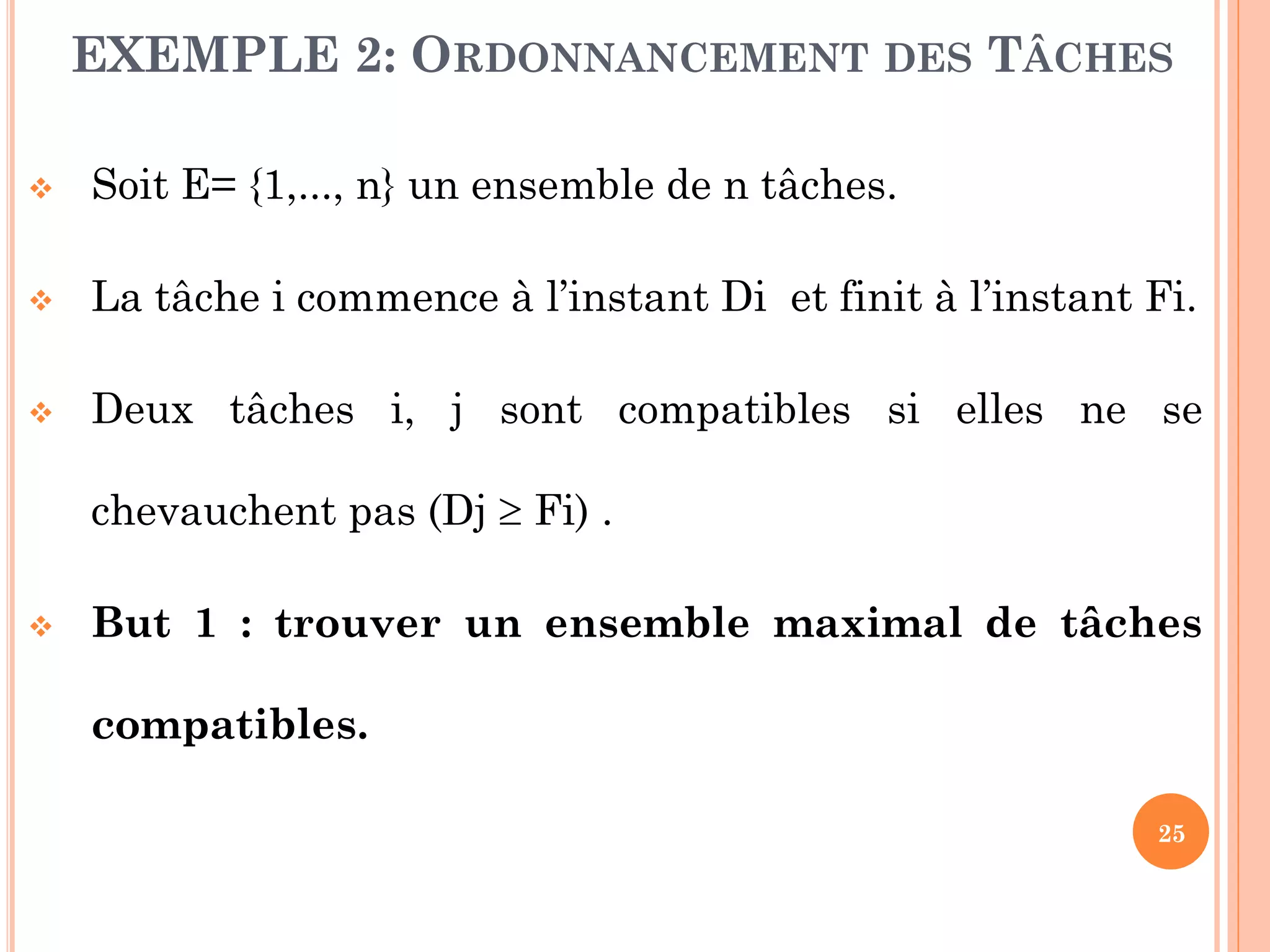 EXEMPLE 2: ORDONNANCEMENT DES TÂCHES


Soit E= {1,..., n} un ensemble de n tâches.



La tâche i commence à l’instant Di et finit à l’instant Fi.



Deux tâches i, j sont compatibles si elles ne se
chevauchent pas (Dj  Fi) .



But 1 : trouver un ensemble maximal de tâches
compatibles.
25

 