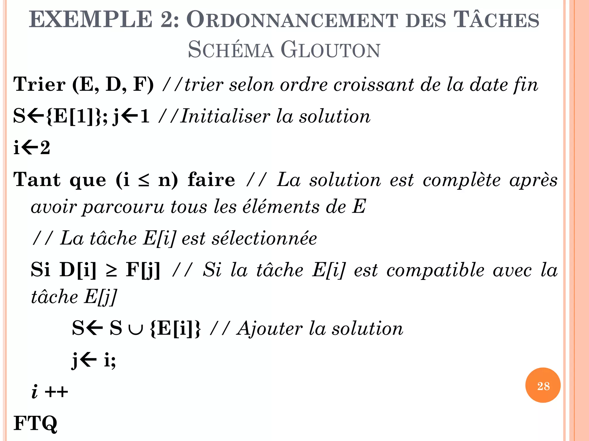 EXEMPLE 2: ORDONNANCEMENT DES TÂCHES
SCHÉMA GLOUTON
Trier (E, D, F) //trier selon ordre croissant de la date fin
S{E[1]}; j1 //Initialiser la solution
i2
Tant que (i  n) faire // La solution est complète après
avoir parcouru tous les éléments de E
// La tâche E[i] est sélectionnée

Si D[i]  F[j] // Si la tâche E[i] est compatible avec la
tâche E[j]
S S  {E[i]} // Ajouter la solution
j i;
i ++

FTQ

28

 