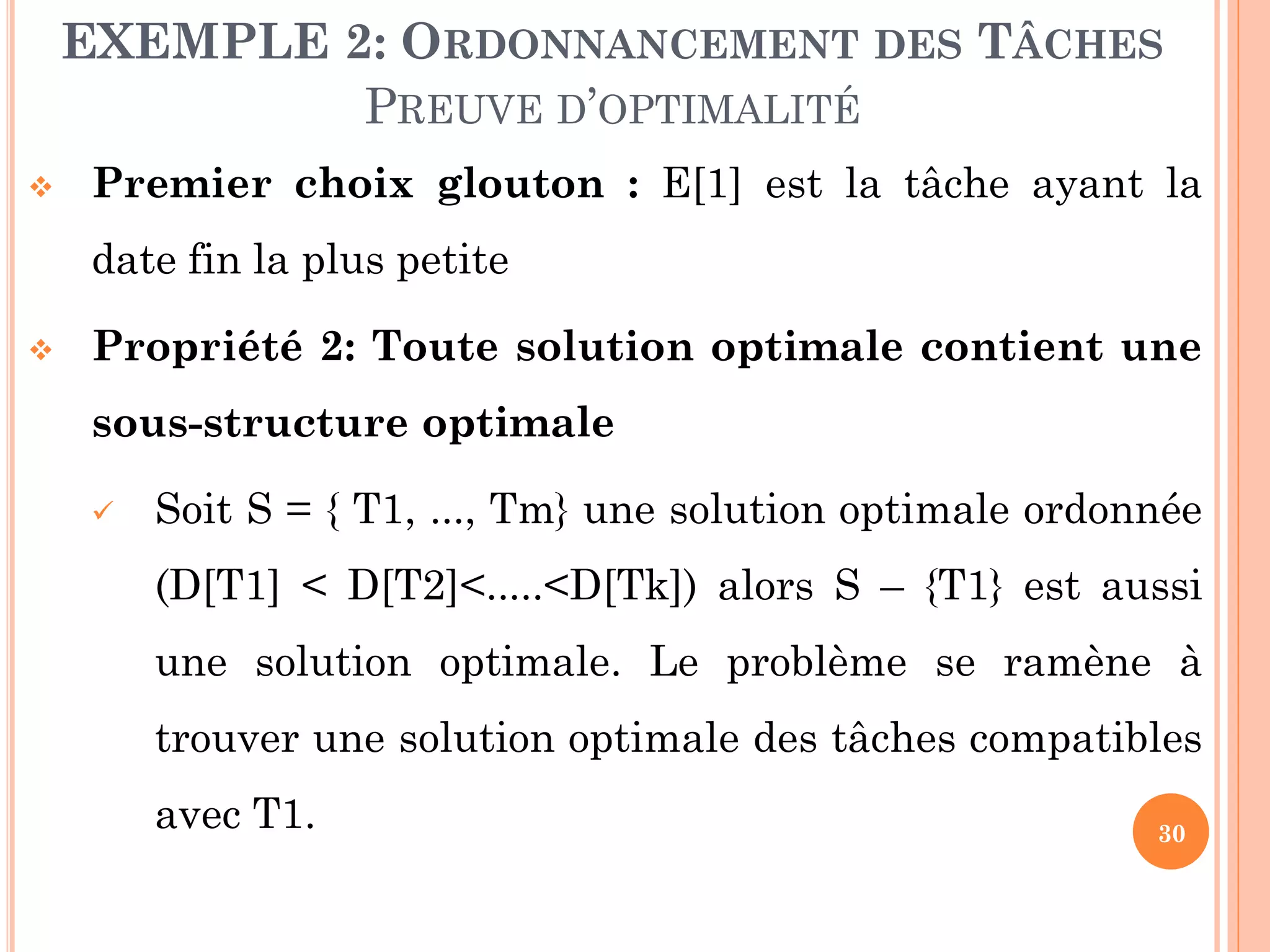 EXEMPLE 2: ORDONNANCEMENT DES TÂCHES
PREUVE D’OPTIMALITÉ


Premier choix glouton : E[1] est la tâche ayant la
date fin la plus petite



Propriété 2: Toute solution optimale contient une
sous-structure optimale


Soit S = { T1, ..., Tm} une solution optimale ordonnée

(D[T1] < D[T2]<.....<D[Tk]) alors S – {T1} est aussi
une solution optimale. Le problème se ramène à
trouver une solution optimale des tâches compatibles

avec T1.

30

 