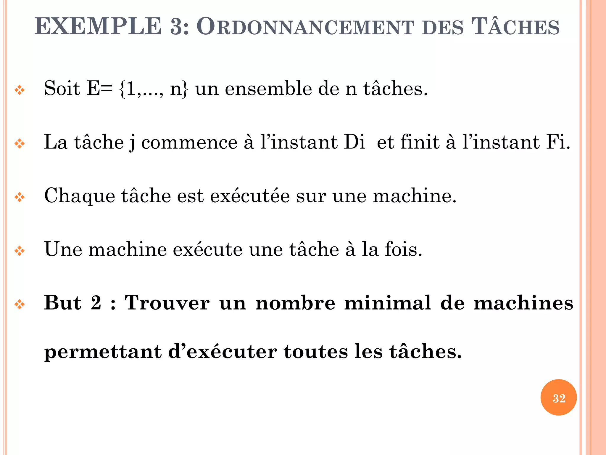 EXEMPLE 3: ORDONNANCEMENT DES TÂCHES


Soit E= {1,..., n} un ensemble de n tâches.



La tâche j commence à l’instant Di et finit à l’instant Fi.



Chaque tâche est exécutée sur une machine.



Une machine exécute une tâche à la fois.



But 2 : Trouver un nombre minimal de machines
permettant d’exécuter toutes les tâches.
32

 