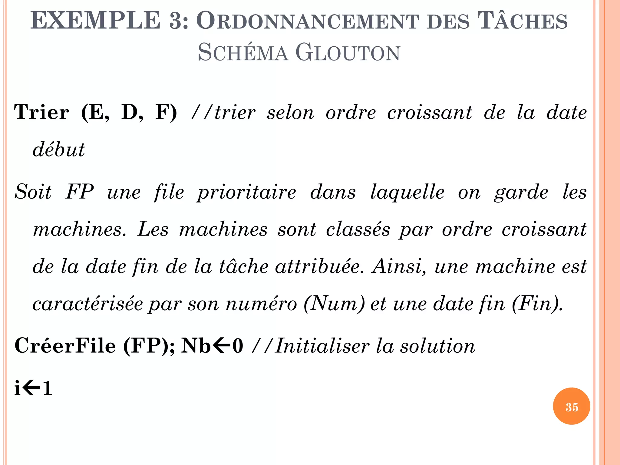 EXEMPLE 3: ORDONNANCEMENT DES TÂCHES
SCHÉMA GLOUTON
Trier (E, D, F) //trier selon ordre croissant de la date
début

Soit FP une file prioritaire dans laquelle on garde les
machines. Les machines sont classés par ordre croissant
de la date fin de la tâche attribuée. Ainsi, une machine est

caractérisée par son numéro (Num) et une date fin (Fin).
CréerFile (FP); Nb0 //Initialiser la solution
i1
35

 