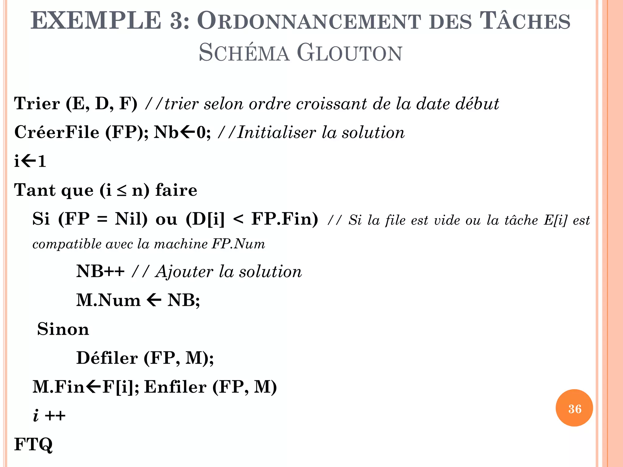 EXEMPLE 3: ORDONNANCEMENT DES TÂCHES
SCHÉMA GLOUTON
Trier (E, D, F) //trier selon ordre croissant de la date début

CréerFile (FP); Nb0; //Initialiser la solution
i1

Tant que (i  n) faire
Si (FP = Nil) ou (D[i] < FP.Fin)

// Si la file est vide ou la tâche E[i] est

compatible avec la machine FP.Num

NB++ // Ajouter la solution

M.Num  NB;
Sinon

Défiler (FP, M);
M.FinF[i]; Enfiler (FP, M)

i ++
FTQ

36

 