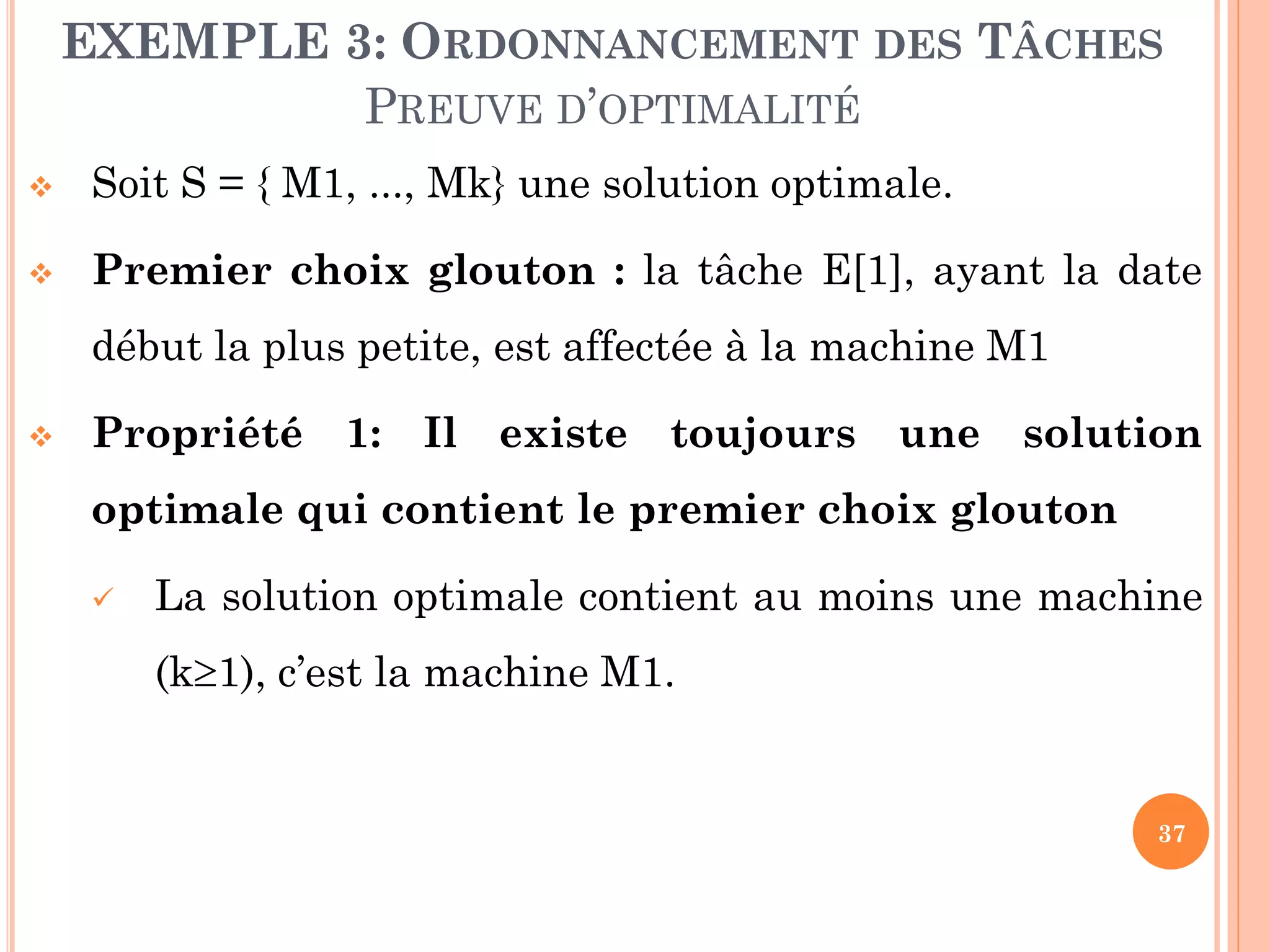 EXEMPLE 3: ORDONNANCEMENT DES TÂCHES
PREUVE D’OPTIMALITÉ


Soit S = { M1, ..., Mk} une solution optimale.



Premier choix glouton : la tâche E[1], ayant la date

début la plus petite, est affectée à la machine M1


Propriété 1: Il existe toujours une solution
optimale qui contient le premier choix glouton


La solution optimale contient au moins une machine
(k1), c’est la machine M1.

37

 