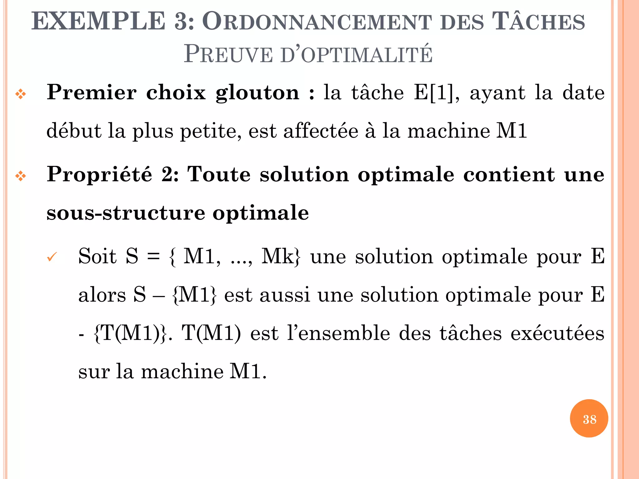 EXEMPLE 3: ORDONNANCEMENT DES TÂCHES
PREUVE D’OPTIMALITÉ


Premier choix glouton : la tâche E[1], ayant la date
début la plus petite, est affectée à la machine M1



Propriété 2: Toute solution optimale contient une
sous-structure optimale


Soit S = { M1, ..., Mk} une solution optimale pour E

alors S – {M1} est aussi une solution optimale pour E
- {T(M1)}. T(M1) est l’ensemble des tâches exécutées
sur la machine M1.
38

 