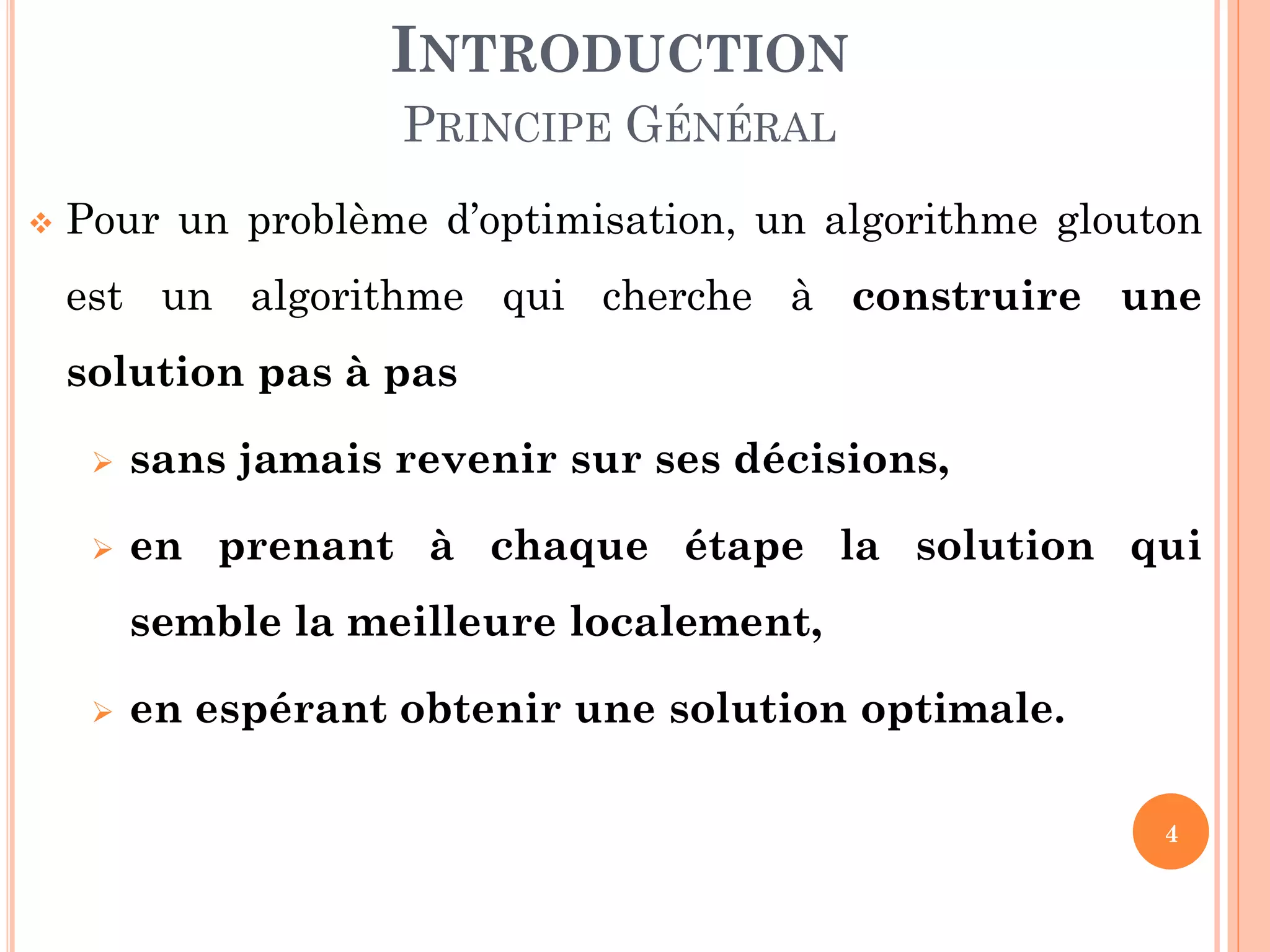 INTRODUCTION
PRINCIPE GÉNÉRAL


Pour un problème d’optimisation, un algorithme glouton
est un algorithme qui cherche à construire une

solution pas à pas


sans jamais revenir sur ses décisions,



en prenant à chaque étape la solution qui
semble la meilleure localement,



en espérant obtenir une solution optimale.
4

 