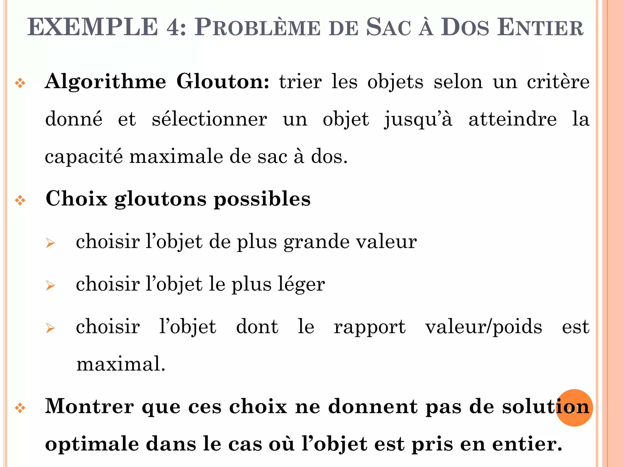 EXEMPLE 4: PROBLÈME DE SAC À DOS ENTIER


Algorithme Glouton: trier les objets selon un critère
donné et sélectionner un objet jusqu’à atteindre la
capacité maximale de sac à dos.



Choix gloutons possibles


choisir l’objet de plus grande valeur



choisir l’objet le plus léger



choisir l’objet dont le rapport valeur/poids est

maximal.


41
Montrer que ces choix ne donnent pas de solution

optimale dans le cas où l’objet est pris en entier.

 