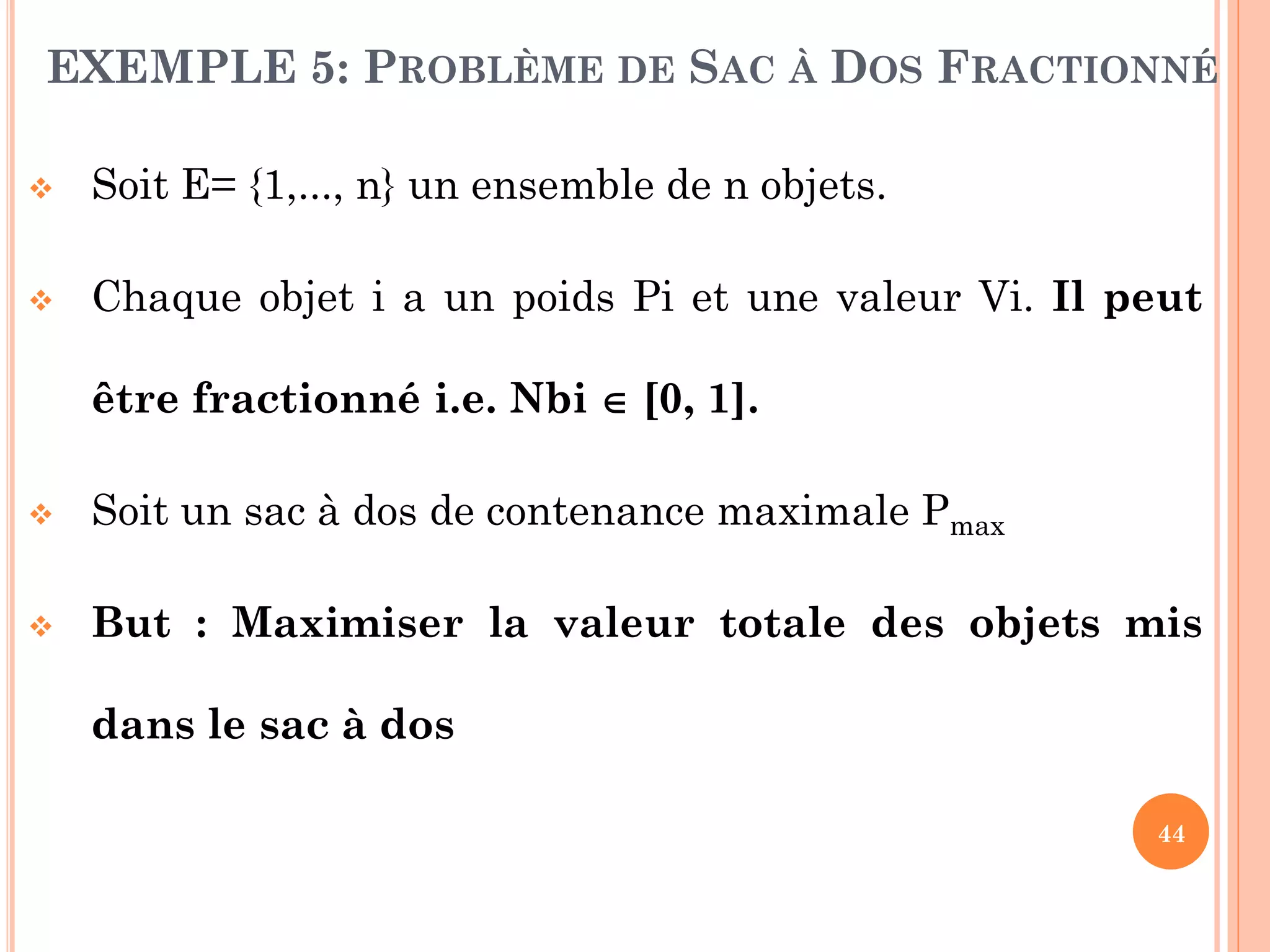 EXEMPLE 5: PROBLÈME DE SAC À DOS FRACTIONNÉ


Soit E= {1,..., n} un ensemble de n objets.



Chaque objet i a un poids Pi et une valeur Vi. Il peut
être fractionné i.e. Nbi  [0, 1].



Soit un sac à dos de contenance maximale Pmax



But : Maximiser la valeur totale des objets mis
dans le sac à dos
44

 