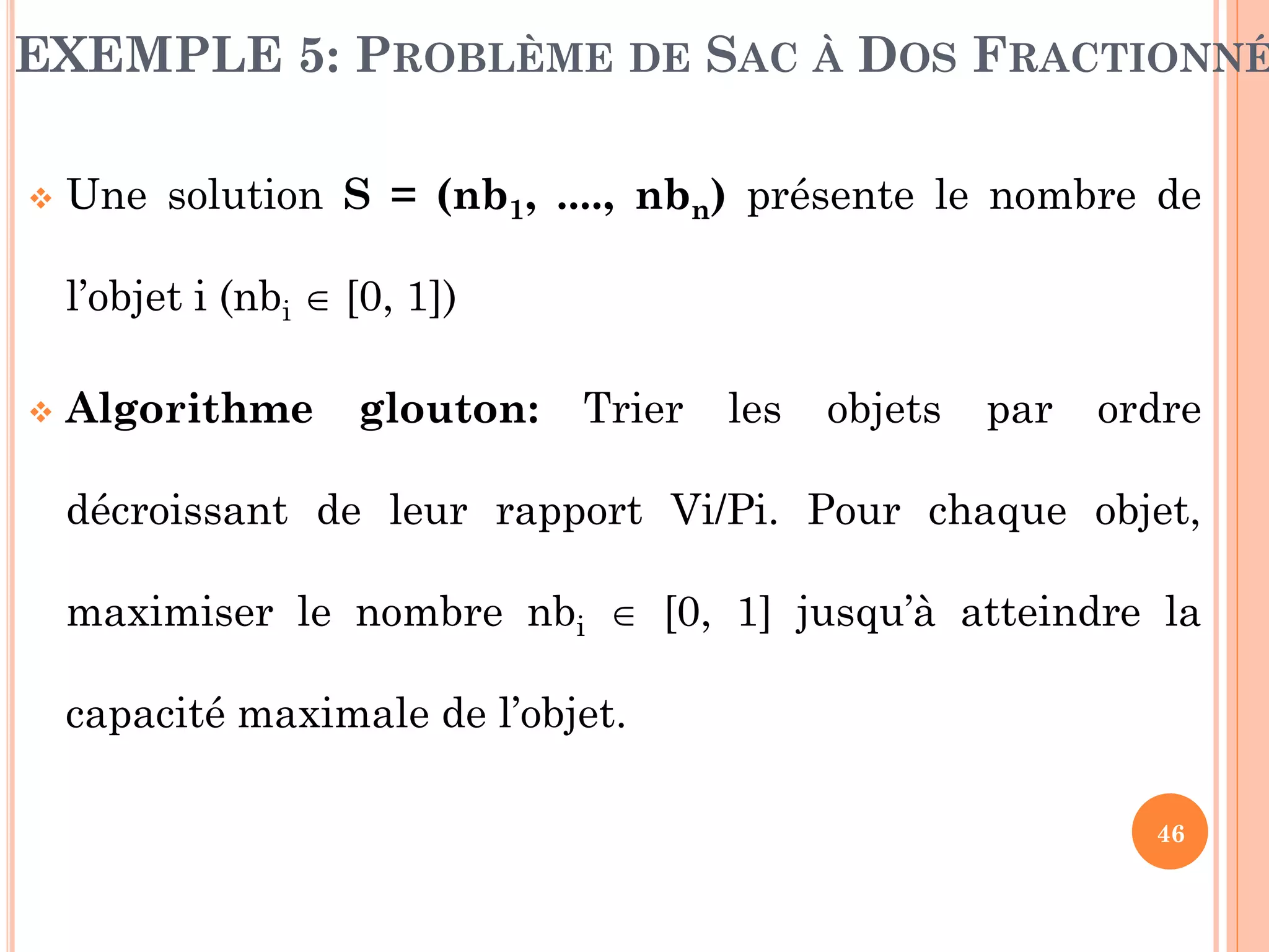 EXEMPLE 5: PROBLÈME DE SAC À DOS FRACTIONNÉ


Une solution S = (nb1, ...., nbn) présente le nombre de
l’objet i (nbi  [0, 1])



Algorithme

glouton:

Trier

les

objets

par

ordre

décroissant de leur rapport Vi/Pi. Pour chaque objet,
maximiser le nombre nbi  [0, 1] jusqu’à atteindre la
capacité maximale de l’objet.
46

 