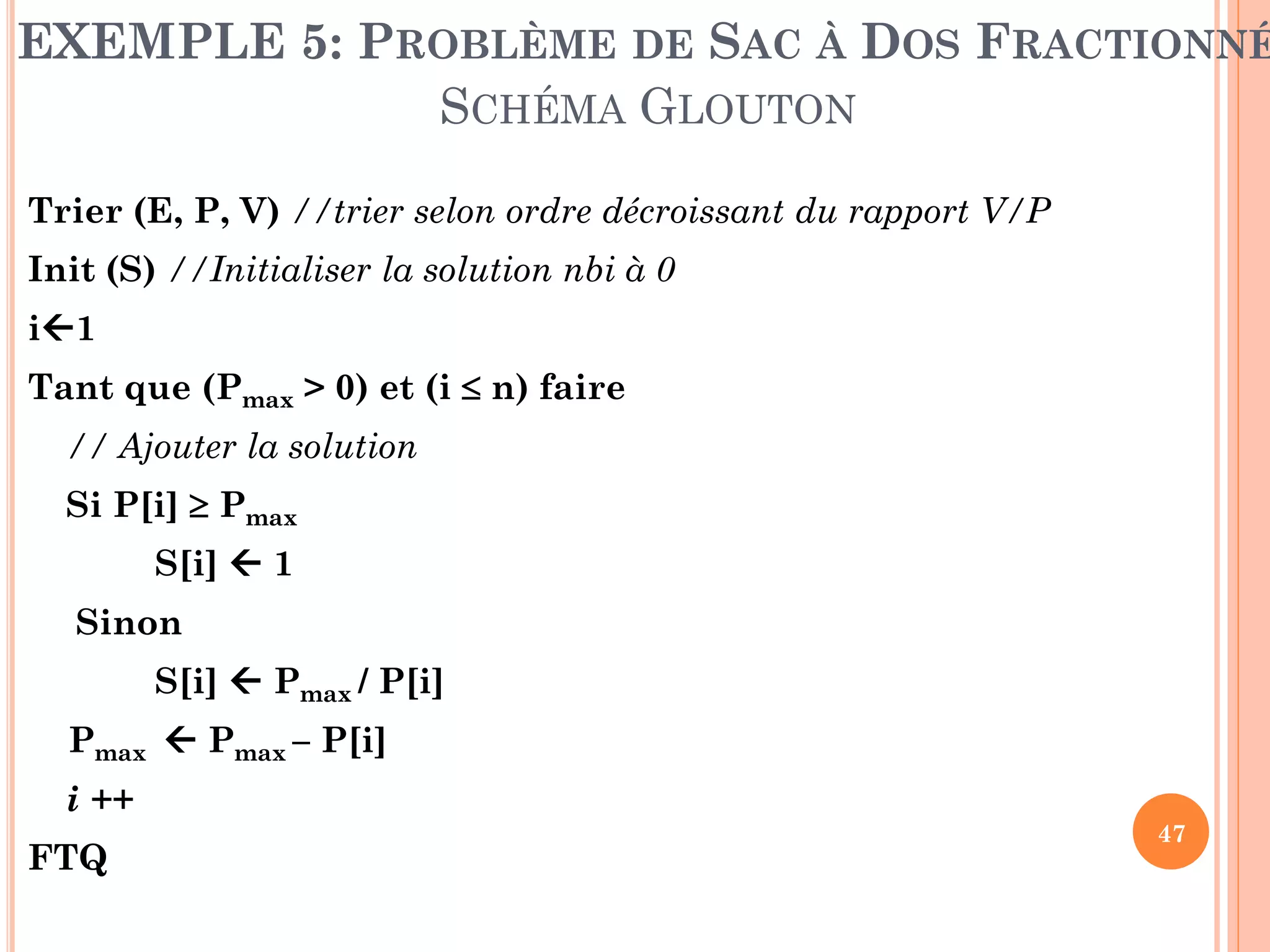 EXEMPLE 5: PROBLÈME DE SAC À DOS FRACTIONNÉ
SCHÉMA GLOUTON
Trier (E, P, V) //trier selon ordre décroissant du rapport V/P

Init (S) //Initialiser la solution nbi à 0
i1

Tant que (Pmax > 0) et (i  n) faire
// Ajouter la solution

Si P[i]  Pmax
S[i]  1

Sinon
S[i]  Pmax / P[i]

Pmax  Pmax – P[i]
i ++
FTQ

47

 