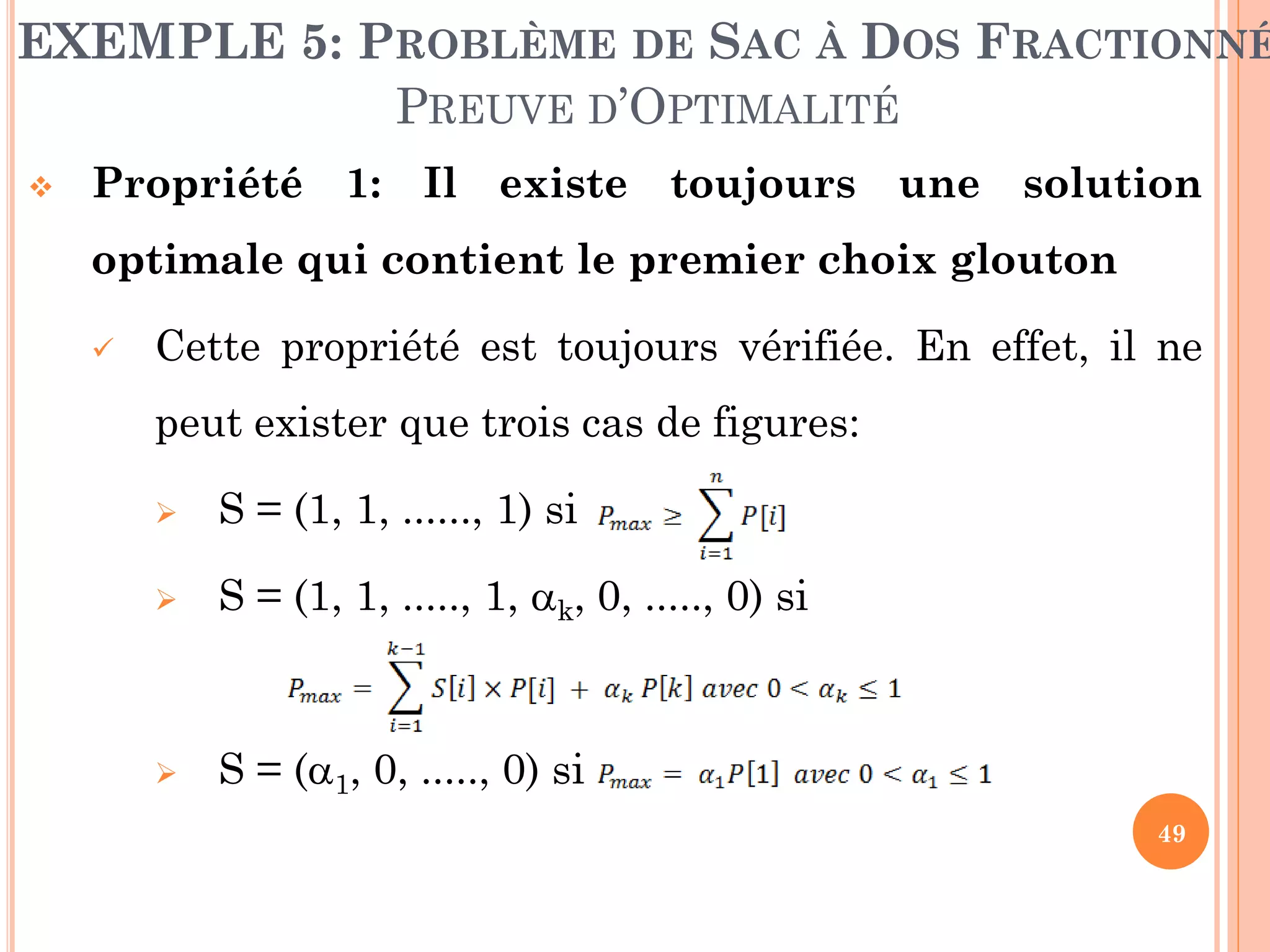 EXEMPLE 5: PROBLÈME DE SAC À DOS FRACTIONNÉ
PREUVE D’OPTIMALITÉ


Propriété 1: Il existe toujours une solution
optimale qui contient le premier choix glouton


Cette propriété est toujours vérifiée. En effet, il ne
peut exister que trois cas de figures:


S = (1, 1, ......, 1) si



S = (1, 1, ....., 1, k, 0, ....., 0) si



S = (1, 0, ....., 0) si
49

 