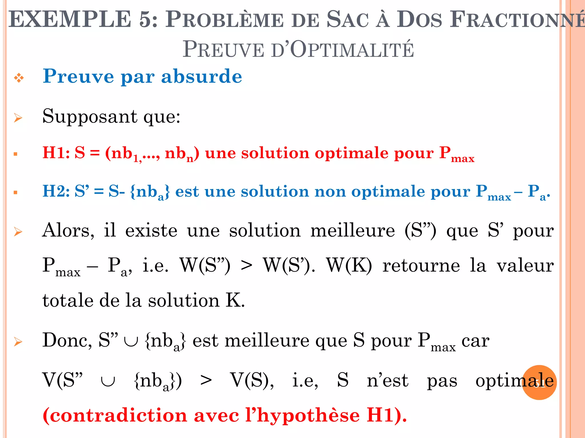 EXEMPLE 5: PROBLÈME DE SAC À DOS FRACTIONNÉ
PREUVE D’OPTIMALITÉ


Preuve par absurde



Supposant que:



H1: S = (nb1,..., nbn) une solution optimale pour Pmax



H2: S’ = S- {nba} est une solution non optimale pour Pmax – Pa.



Alors, il existe une solution meilleure (S’’) que S’ pour
Pmax – Pa, i.e. W(S’’) > W(S’). W(K) retourne la valeur
totale de la solution K.



Donc, S’’  {nba} est meilleure que S pour Pmax car
V(S’’  {nba}) > V(S), i.e, S n’est pas optimale
51
(contradiction avec l’hypothèse H1).

 