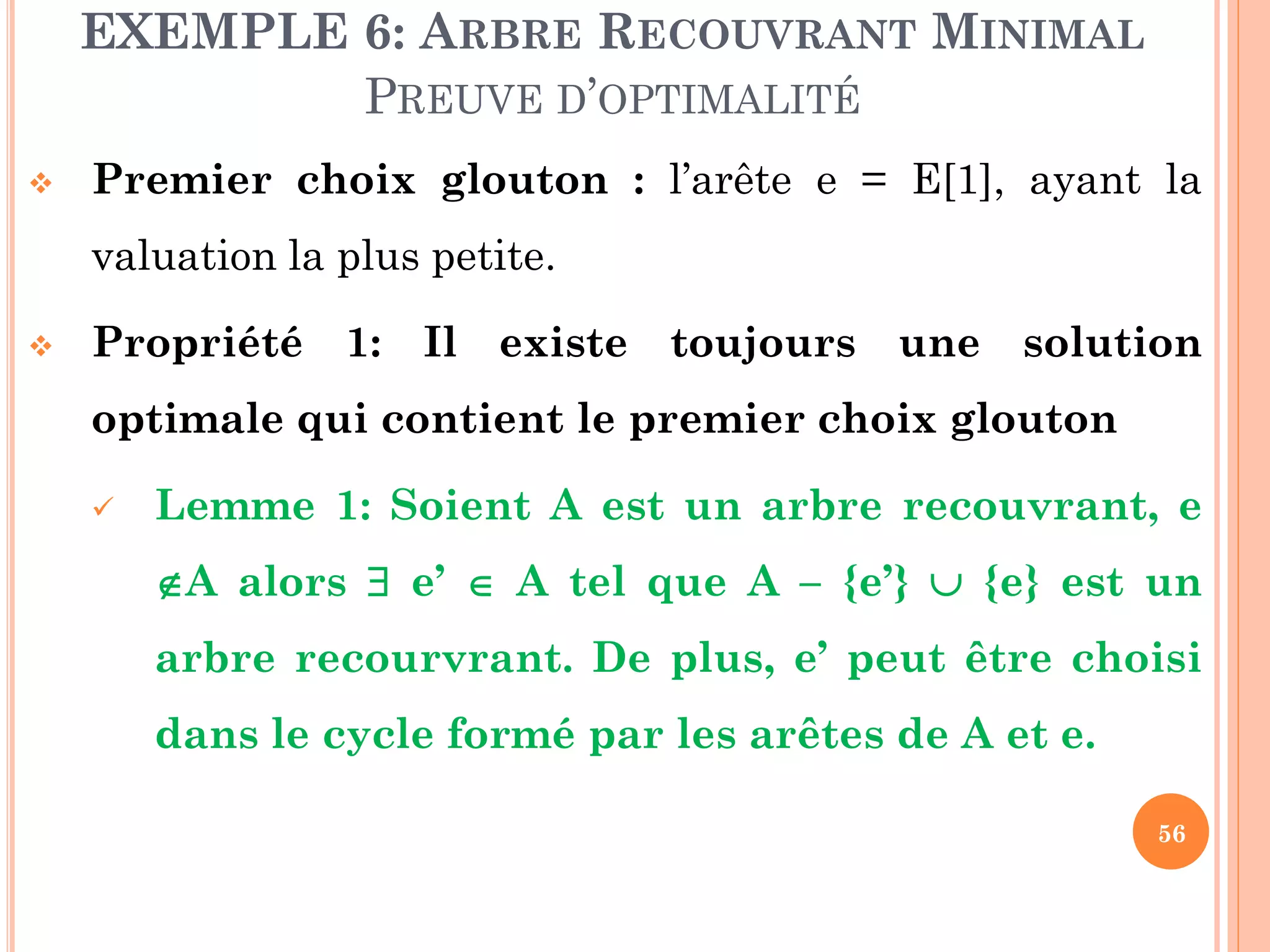 EXEMPLE 6: ARBRE RECOUVRANT MINIMAL
PREUVE D’OPTIMALITÉ


Premier choix glouton : l’arête e = E[1], ayant la

valuation la plus petite.


Propriété 1: Il existe toujours une solution
optimale qui contient le premier choix glouton


Lemme 1: Soient A est un arbre recouvrant, e
A alors  e’  A tel que A – {e’}  {e} est un
arbre recourvrant. De plus, e’ peut être choisi

dans le cycle formé par les arêtes de A et e.
56

 