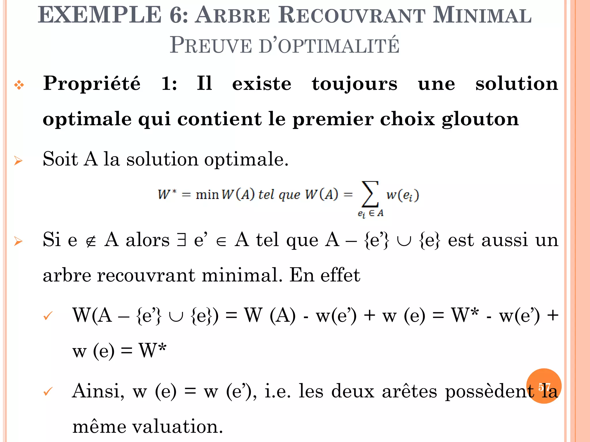 EXEMPLE 6: ARBRE RECOUVRANT MINIMAL
PREUVE D’OPTIMALITÉ


Propriété 1: Il existe toujours une solution

optimale qui contient le premier choix glouton


Soit A la solution optimale.



Si e  A alors  e’  A tel que A – {e’}  {e} est aussi un
arbre recouvrant minimal. En effet


W(A – {e’}  {e}) = W (A) - w(e’) + w (e) = W* - w(e’) +
w (e) = W*



Ainsi, w (e) = w (e’), i.e. les deux arêtes possèdent 57
la
même valuation.

 