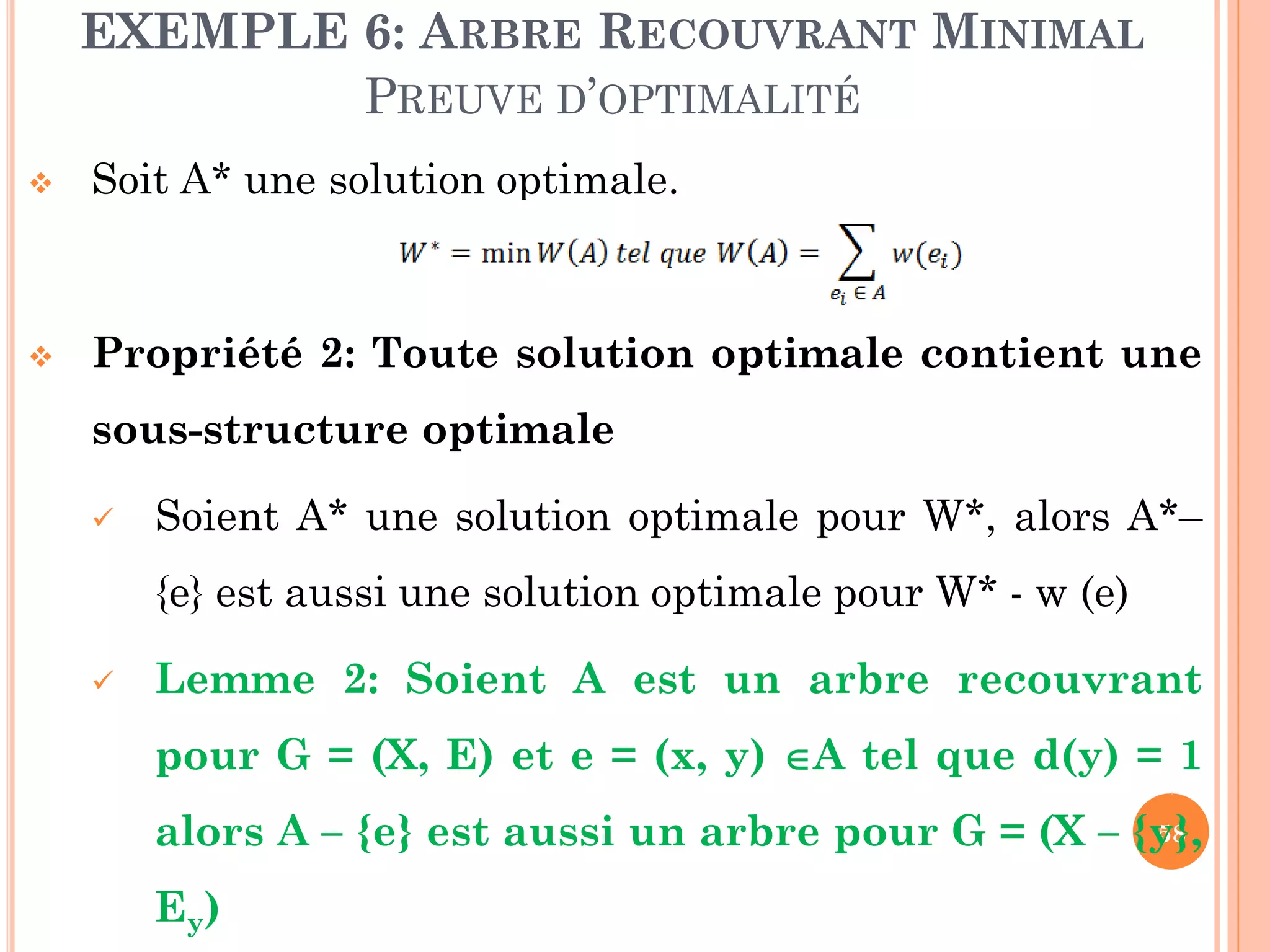 EXEMPLE 6: ARBRE RECOUVRANT MINIMAL
PREUVE D’OPTIMALITÉ


Soit A* une solution optimale.



Propriété 2: Toute solution optimale contient une
sous-structure optimale


Soient A* une solution optimale pour W*, alors A*–
{e} est aussi une solution optimale pour W* - w (e)



Lemme 2: Soient A est un arbre recouvrant
pour G = (X, E) et e = (x, y) A tel que d(y) = 1
58
alors A – {e} est aussi un arbre pour G = (X – {y},

Ey)

 