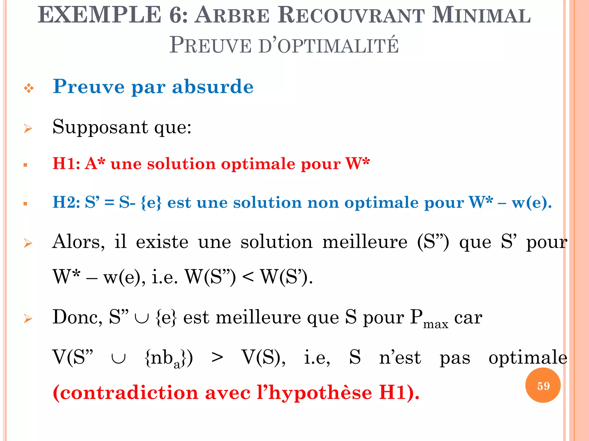 EXEMPLE 6: ARBRE RECOUVRANT MINIMAL
PREUVE D’OPTIMALITÉ


Preuve par absurde



Supposant que:



H1: A* une solution optimale pour W*



H2: S’ = S- {e} est une solution non optimale pour W* – w(e).



Alors, il existe une solution meilleure (S’’) que S’ pour
W* – w(e), i.e. W(S’’) < W(S’).



Donc, S’’  {e} est meilleure que S pour Pmax car
V(S’’  {nba}) > V(S), i.e, S n’est pas optimale

(contradiction avec l’hypothèse H1).

59

 