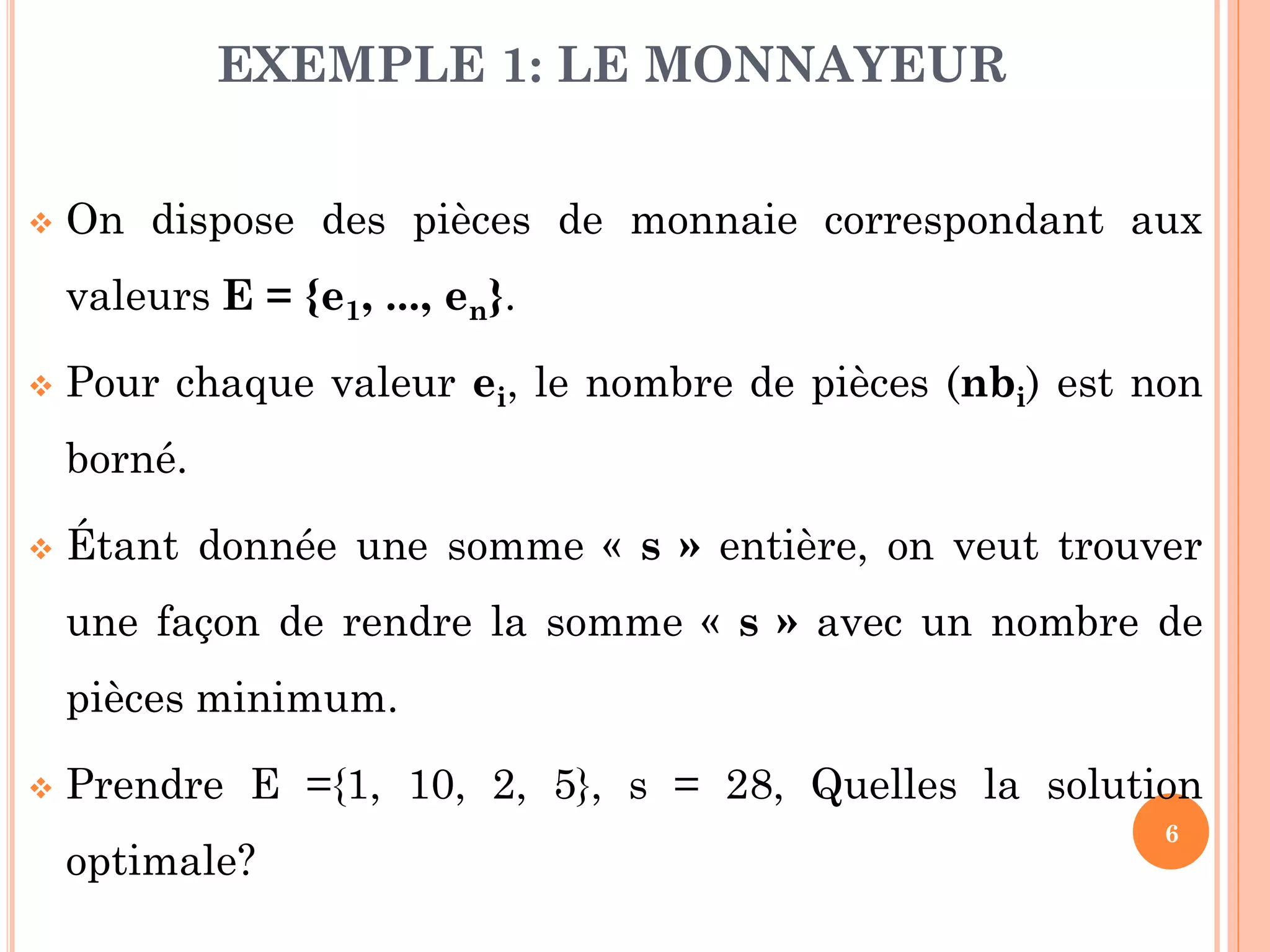 EXEMPLE 1: LE MONNAYEUR


On dispose des pièces de monnaie correspondant aux
valeurs E = {e1, ..., en}.



Pour chaque valeur ei, le nombre de pièces (nbi) est non
borné.



Étant donnée une somme « s » entière, on veut trouver
une façon de rendre la somme « s » avec un nombre de

pièces minimum.


Prendre E ={1, 10, 2, 5}, s = 28, Quelles la solution
optimale?

6

 