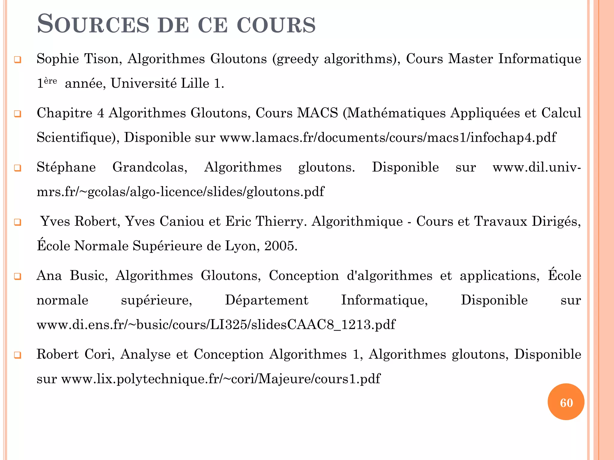 SOURCES DE CE COURS


Sophie Tison, Algorithmes Gloutons (greedy algorithms), Cours Master Informatique
1ère année, Université Lille 1.



Chapitre 4 Algorithmes Gloutons, Cours MACS (Mathématiques Appliquées et Calcul
Scientifique), Disponible sur www.lamacs.fr/documents/cours/macs1/infochap4.pdf‎



Stéphane

Grandcolas,

Algorithmes

gloutons.

Disponible

sur

www.dil.univ-

mrs.fr/~gcolas/algo-licence/slides/gloutons.pdf‎


Yves Robert, Yves Caniou et Eric Thierry. Algorithmique - Cours et Travaux Dirigés,
École Normale Supérieure de Lyon, 2005.



Ana Busic, Algorithmes Gloutons, Conception d'algorithmes et applications, École
normale

supérieure,

Département

Informatique,

Disponible

sur

www.di.ens.fr/~busic/cours/LI325/slidesCAAC8_1213.pdf‎


Robert Cori, Analyse et Conception Algorithmes 1, Algorithmes gloutons, Disponible

sur www.lix.polytechnique.fr/~cori/Majeure/cours1.pdf‎
60

 