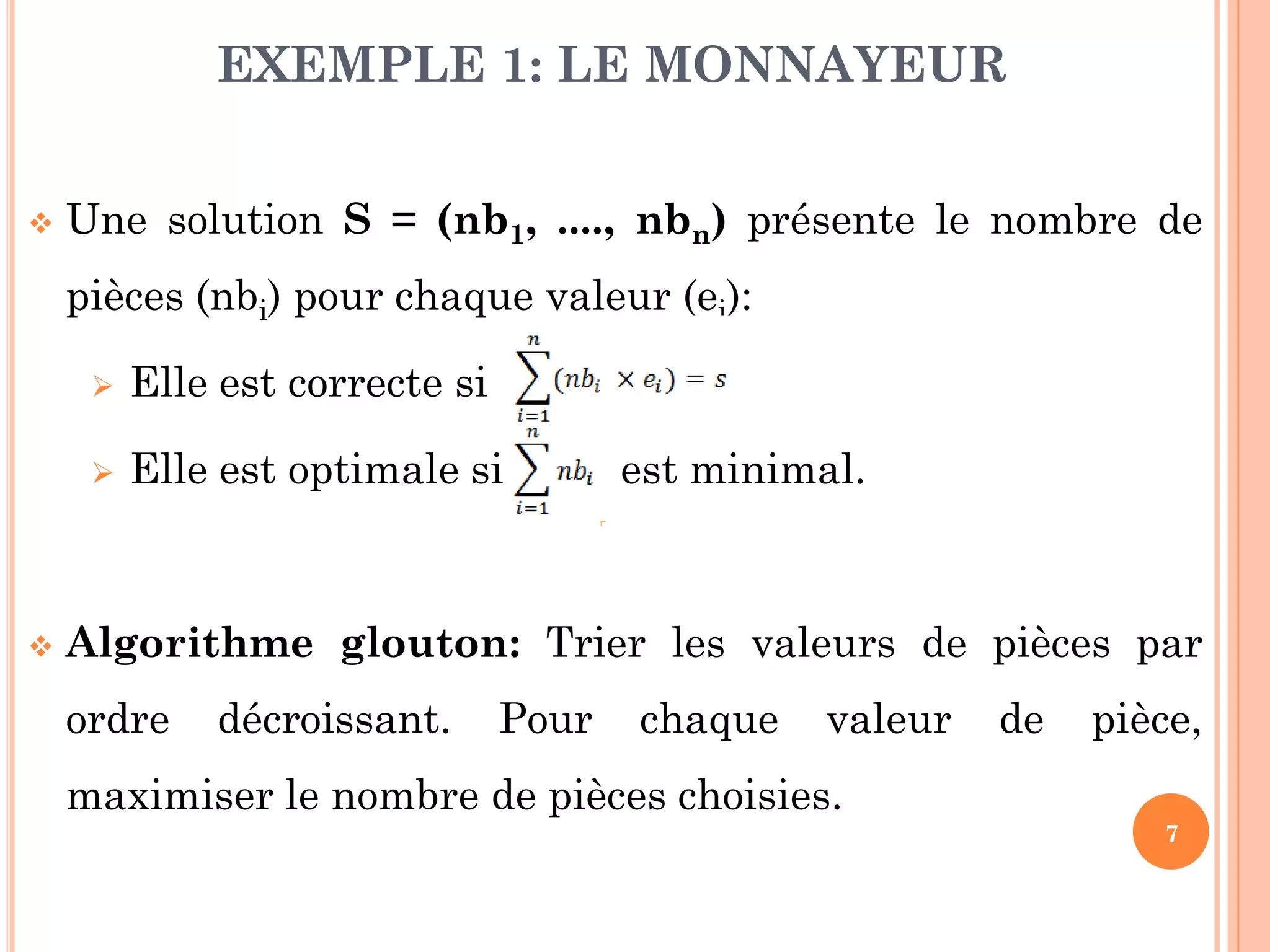 EXEMPLE 1: LE MONNAYEUR


Une solution S = (nb1, ...., nbn) présente le nombre de
pièces (nbi) pour chaque valeur (ei):





Elle est correcte si
Elle est optimale si

est minimal.

Algorithme glouton: Trier les valeurs de pièces par

ordre

décroissant.

Pour

chaque

valeur

de

pièce,

maximiser le nombre de pièces choisies.
7

 