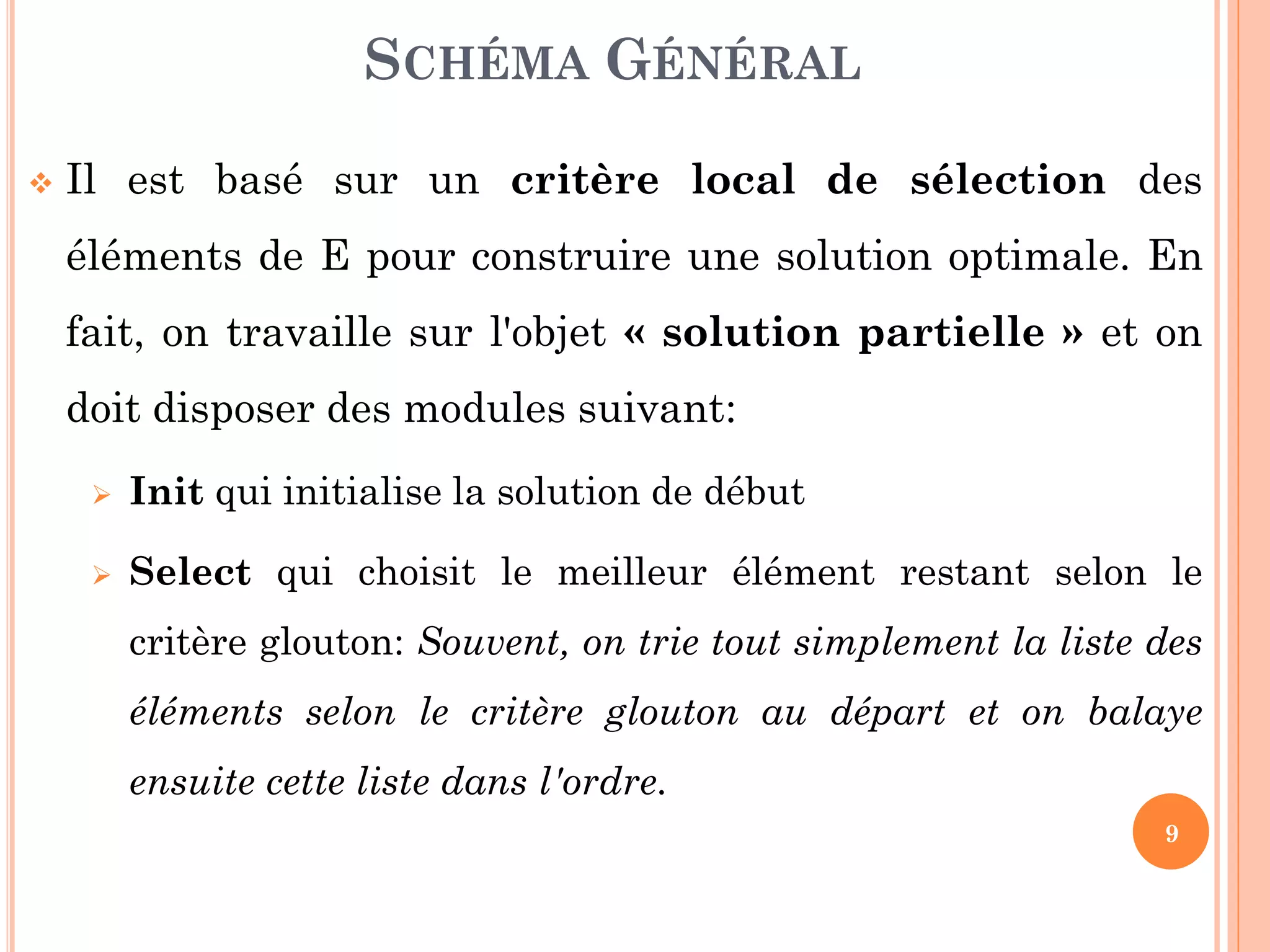 SCHÉMA GÉNÉRAL


Il est basé sur un critère local de sélection des

éléments de E pour construire une solution optimale. En
fait, on travaille sur l'objet « solution partielle » et on
doit disposer des modules suivant:


Init qui initialise la solution de début



Select qui choisit le meilleur élément restant selon le
critère glouton: Souvent, on trie tout simplement la liste des

éléments selon le critère glouton au départ et on balaye
ensuite cette liste dans l'ordre.
9

 