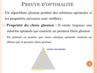 PREUVE D’OPTIMALITÉ


Un algorithme glouton produit des solutions optimales si
les propriétés suivantes sont vérifiées :

1. Propriété du choix glouton : Il existe toujours une

solution optimale qui contient un premier choix glouton


En général on montre que toute solution optimale contient ou
débute par le premier choix glouton.

16

 