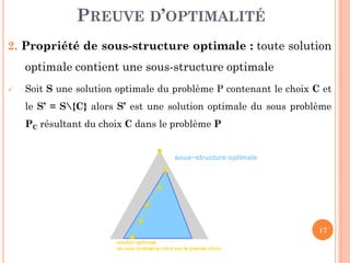 PREUVE D’OPTIMALITÉ
2. Propriété de sous-structure optimale : toute solution
optimale contient une sous-structure optimale


Soit S une solution optimale du problème P contenant le choix C et

le S’ = S{C} alors S’ est une solution optimale du sous problème
PC résultant du choix C dans le problème P

17

 