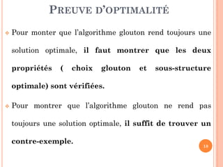 PREUVE D’OPTIMALITÉ


Pour monter que l’algorithme glouton rend toujours une
solution optimale, il faut montrer que les deux
propriétés

(

choix

glouton

et

sous-structure

optimale) sont vérifiées.


Pour montrer que l’algorithme glouton ne rend pas
toujours une solution optimale, il suffit de trouver un
contre-exemple.

18

 