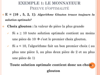 EXEMPLE 1: LE MONNAYEUR
PREUVE D’OPTIMALITÉ


E = {10 , 5, 2, 1}: Algorithme Glouton trouve toujours la
solution optimale?



Choix glouton : la valeur de pièce la plus grande


Si s ≥ 10 toute solution optimale contient au moins
une pièce de 10  c’est le premier choix glouton.



Si s < 10, l’algorithme fait un bon premier choix ( au
plus une pièce 5, au plus deux pièce de 2 et au plus
une pièce de 1)

Toute solution optimale contient donc un choix
19
glouton

 