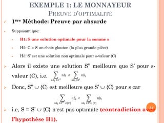 EXEMPLE 1: LE MONNAYEUR
PREUVE D’OPTIMALITÉ


1ère Méthode: Preuve par absurde



Supposant que:



H2: C  S un choix glouton (la plus grande pièce)





H1: S une solution optimale pour la somme s

H3: S’ est une solution non optimale pour s-valeur (C)

Alors il existe une solution S’’ meilleure que S’ pour svaleur (C), i.e.



Donc, S’’  {C} est meilleure que S’  {C} pour s car



21
i.e, S = S’  {C} n’est pas optimale (contradiction avec

l’hypothèse H1).

 
