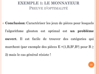 EXEMPLE 1: LE MONNAYEUR
PREUVE D’OPTIMALITÉ



Conclusion: Caractériser les jeux de pièces pour lesquels
l’algorithme glouton est optimal est un problème
ouvert. Il est facile de trouver des catégories qui
marchent (par exemple des pièces E ={1,B,B2,B3} pour B ≥
2) mais le cas général résiste !
23

 