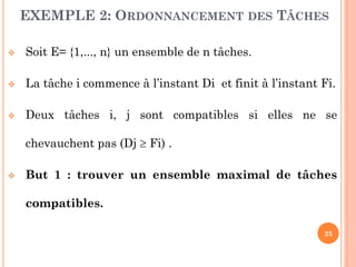 EXEMPLE 2: ORDONNANCEMENT DES TÂCHES


Soit E= {1,..., n} un ensemble de n tâches.



La tâche i commence à l’instant Di et finit à l’instant Fi.



Deux tâches i, j sont compatibles si elles ne se
chevauchent pas (Dj  Fi) .



But 1 : trouver un ensemble maximal de tâches
compatibles.
25

 