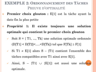 EXEMPLE 2: ORDONNANCEMENT DES TÂCHES
PREUVE D’OPTIMALITÉ


Premier choix glouton : E[1] est la tâche ayant la
date fin la plus petite



Propriété 1: Il existe toujours une solution
optimale qui contient le premier choix glouton


Soit S = { T1, ..., Tk} une solution optimale ordonnée

(D[T1] < D[T2]<.....<D[Tk]) tel que F[Tk]  F[1]


Si T1  E[1] alors S – {T1} contient l’ensemble des
tâches compatibles avec T1 ainsi avec E[1].



29
Ainsi, S – {T1}  {E[1]} est aussi une solution

optimale.

 