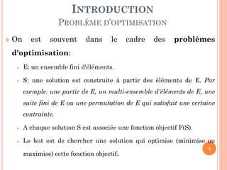 INTRODUCTION
PROBLÈME D’OPTIMISATION


On

est

souvent

dans

le

cadre

des

problèmes

d'optimisation:


E: un ensemble fini d'éléments.



S: une solution est construite à partir des éléments de E. Par
exemple: une partie de E, un multi-ensemble d'éléments de E, une

suite fini de E ou une permutation de E qui satisfait une certaine
contrainte.


A chaque solution S est associée une fonction objectif F(S).



Le but est de chercher une solution qui optimise (minimise ou
maximise) cette fonction objectif.

3

 