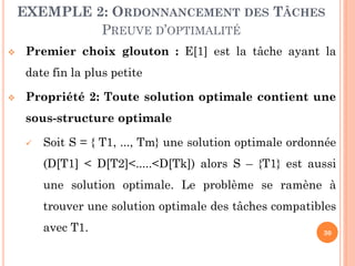 EXEMPLE 2: ORDONNANCEMENT DES TÂCHES
PREUVE D’OPTIMALITÉ


Premier choix glouton : E[1] est la tâche ayant la
date fin la plus petite



Propriété 2: Toute solution optimale contient une
sous-structure optimale


Soit S = { T1, ..., Tm} une solution optimale ordonnée

(D[T1] < D[T2]<.....<D[Tk]) alors S – {T1} est aussi
une solution optimale. Le problème se ramène à
trouver une solution optimale des tâches compatibles

avec T1.

30

 
