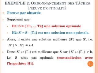 EXEMPLE 2: ORDONNANCEMENT DES TÂCHES
PREUVE D’OPTIMALITÉ


Preuve par absurde



Supposant que:





H1: S = { T1, ..., Tk} une solution optimale
H2: S’ = S - {T1} est une solution non optimale.

Alors, il existe une solution meilleure (S’’) que S’, i.e.
|S’’| > |S’| = k-1.



Donc, S’’  {T1} est meilleure que S car |S’’  {T1}|> k,

i.e,

S

n’est

pas

l’hypothèse H1).

optimale

(contradiction

avec
31

 
