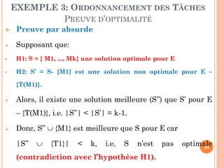 EXEMPLE 3: ORDONNANCEMENT DES TÂCHES
PREUVE D’OPTIMALITÉ


Preuve par absurde



Supposant que:



H1: S = { M1, ..., Mk} une solution optimale pour E



H2: S’ = S- {M1} est une solution non optimale pour E –
{T(M1)}.



Alors, il existe une solution meilleure (S’’) que S’ pour E
– {T(M1)}, i.e. |S’’| < |S’| = k-1.



Donc, S’’  {M1} est meilleure que S pour E car
|S’’



{T1}|

<

k,

i.e,

S

n’est

(contradiction avec l’hypothèse H1).

pas

optimale
39

 