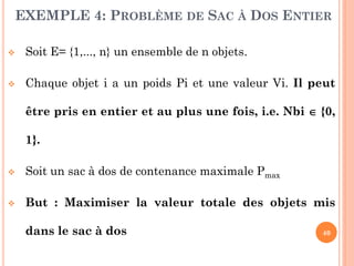 EXEMPLE 4: PROBLÈME DE SAC À DOS ENTIER


Soit E= {1,..., n} un ensemble de n objets.



Chaque objet i a un poids Pi et une valeur Vi. Il peut
être pris en entier et au plus une fois, i.e. Nbi  {0,
1}.



Soit un sac à dos de contenance maximale Pmax



But : Maximiser la valeur totale des objets mis
dans le sac à dos

40

 