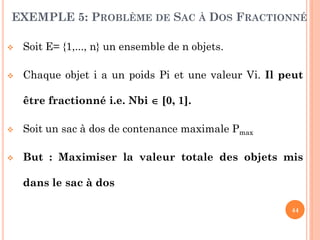 EXEMPLE 5: PROBLÈME DE SAC À DOS FRACTIONNÉ


Soit E= {1,..., n} un ensemble de n objets.



Chaque objet i a un poids Pi et une valeur Vi. Il peut
être fractionné i.e. Nbi  [0, 1].



Soit un sac à dos de contenance maximale Pmax



But : Maximiser la valeur totale des objets mis
dans le sac à dos
44

 