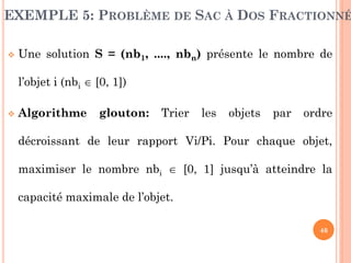 EXEMPLE 5: PROBLÈME DE SAC À DOS FRACTIONNÉ


Une solution S = (nb1, ...., nbn) présente le nombre de
l’objet i (nbi  [0, 1])



Algorithme

glouton:

Trier

les

objets

par

ordre

décroissant de leur rapport Vi/Pi. Pour chaque objet,
maximiser le nombre nbi  [0, 1] jusqu’à atteindre la
capacité maximale de l’objet.
46

 
