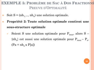 EXEMPLE 5: PROBLÈME DE SAC À DOS FRACTIONNÉ
PREUVE D’OPTIMALITÉ


Soit S = (nb1,..., nbn) une solution optimale.



Propriété 2: Toute solution optimale contient une

sous-structure optimale


Soient S une solution optimale pour Pmax, alors S –
{nba} est aussi une solution optimale pour Pmax – Pa.

(Pa = nba x P[a])

50

 