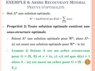EXEMPLE 6: ARBRE RECOUVRANT MINIMAL
PREUVE D’OPTIMALITÉ


Soit A* une solution optimale.



Propriété 2: Toute solution optimale contient une
sous-structure optimale


Soient A* une solution optimale pour W*, alors A*–
{e} est aussi une solution optimale pour W* - w (e)



Lemme 2: Soient A est un arbre recouvrant
pour G = (X, E) et e = (x, y) A tel que d(y) = 1
58
alors A – {e} est aussi un arbre pour G = (X – {y},

Ey)

 