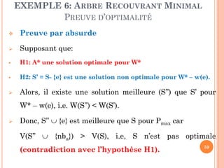EXEMPLE 6: ARBRE RECOUVRANT MINIMAL
PREUVE D’OPTIMALITÉ


Preuve par absurde



Supposant que:



H1: A* une solution optimale pour W*



H2: S’ = S- {e} est une solution non optimale pour W* – w(e).



Alors, il existe une solution meilleure (S’’) que S’ pour
W* – w(e), i.e. W(S’’) < W(S’).



Donc, S’’  {e} est meilleure que S pour Pmax car
V(S’’  {nba}) > V(S), i.e, S n’est pas optimale

(contradiction avec l’hypothèse H1).

59

 