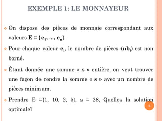 EXEMPLE 1: LE MONNAYEUR


On dispose des pièces de monnaie correspondant aux
valeurs E = {e1, ..., en}.



Pour chaque valeur ei, le nombre de pièces (nbi) est non
borné.



Étant donnée une somme « s » entière, on veut trouver
une façon de rendre la somme « s » avec un nombre de

pièces minimum.


Prendre E ={1, 10, 2, 5}, s = 28, Quelles la solution
optimale?

6

 