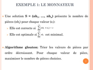 EXEMPLE 1: LE MONNAYEUR


Une solution S = (nb1, ...., nbn) présente le nombre de
pièces (nbi) pour chaque valeur (ei):





Elle est correcte si
Elle est optimale si

est minimal.

Algorithme glouton: Trier les valeurs de pièces par

ordre

décroissant.

Pour

chaque

valeur

de

pièce,

maximiser le nombre de pièces choisies.
7

 