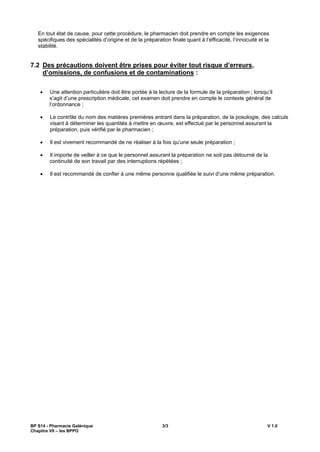 BP S14 - Pharmacie Galénique 3/3 V 1.0
Chapitre VII les BPPO
En tout état de cause, pour cette procédure, le pharmacien doit prendre en compte les exigences
spécifiques des spécialités d origine et de la préparation finale quant à l efficacité, l innocuité et la
stabilité.
7.2 Des précautions doivent être prises pour éviter tout risque d erreurs,
d omissions, de confusions et de contaminations :
Une attention particulière doit être portée à la lecture de la formule de la préparation ; lorsqu il
s agit d une prescription médicale, cet examen doit prendre en compte le contexte général de
l ordonnance ;
Le contrôle du nom des matières premières entrant dans la préparation, de la posologie, des calculs
visant à déterminer les quantités à mettre en uvre, est effectué par le personnel assurant la
préparation, puis vérifié par le pharmacien ;
Il est vivement recommandé de ne réaliser à la fois qu une seule préparation ;
Il importe de veiller à ce que le personnel assurant la préparation ne soit pas détourné de la
continuité de son travail par des interruptions répétées ;
Il est recommandé de confier à une même personne qualifiée le suivi d une même préparation.
 