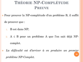 THÉORIE NP-COMPLÉTUDE
PREUVE


Pour prouver la NP-complétude d’un problème B, il suffit
de prouver que :
1.

B est dans NP;

2.

A  B pour un problème A que l’on sait déjà NPcomplet.



La difficulté est d’arriver à en produire un premier
26

problème NP-Complet.

 