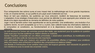 Conclusions
Pour entreprendre des actions sûres et avec impact réel, la méthodologie est d’une grande
importance. C’est, en d’autres termes, ce qui justifie le prix payé avant d’atteindre son but.
Nous en tant que créations, les systèmes qui nous entourent, recèlent de beaucoup de
surprises. L’adaptation d’une stratégie d’observation nous permet de délimiter la zone
appropriée pour entamer son étude et la région équivalente au domaine de définition de
notre système.
Juger c’est la dernière action mais appréhender en est la première. Une amélioration, une
évolution d’un système donné, ne sont acceptable que si l’on a, à priori, bien collecté toutes
les informations relatives à la composition et constitution, au fonctionnement et à la
dépendance vis-à-vis des autres systèmes adjacents.
Le coût encourut si l’erreur est commise pourrait être fatale, pas seulement pour le système
en question mais aussi pour tout les systèmes en relation directe ou indirecte.
Garder l’équilibre universelle est une affaire primordiale. L’observation scientifique, la
modélisation et la simulation sont des outils de manœuvres très importants.
Leur optimisation reste pour toujours une question de possibilités offertes à l’opérateur
pour améliorer selon son besoin sans enfreindre à l’équilibre des compositions et relations
totales.
Les libertés à l’introduction d’une certaine mise à jour est toujours garantie, sauf nécessité
de garantir la non interférence avec la sûreté des ensemble voisins.
 